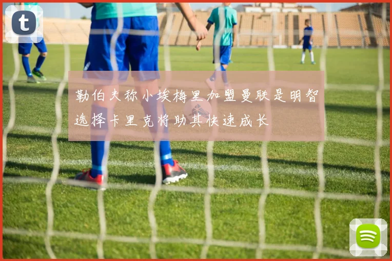 勒伯夫称小埃梅里加盟曼联是明智选择卡里克将助其快速成长