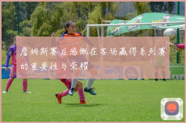 詹姆斯赛后感慨在客场赢得系列赛的重要性与荣耀