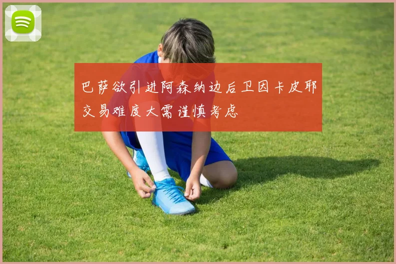 巴萨欲引进阿森纳边后卫因卡皮耶交易难度大需谨慎考虑