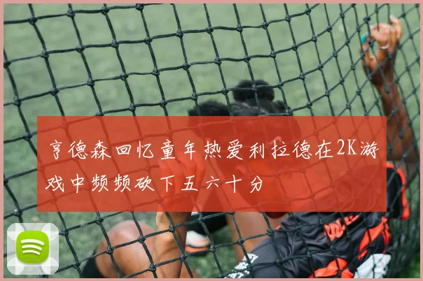 亨德森回忆童年热爱利拉德在2K游戏中频频砍下五六十分