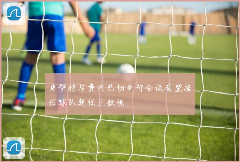 库伊特与费内巴切举行会谈有望接任球队新任主教练