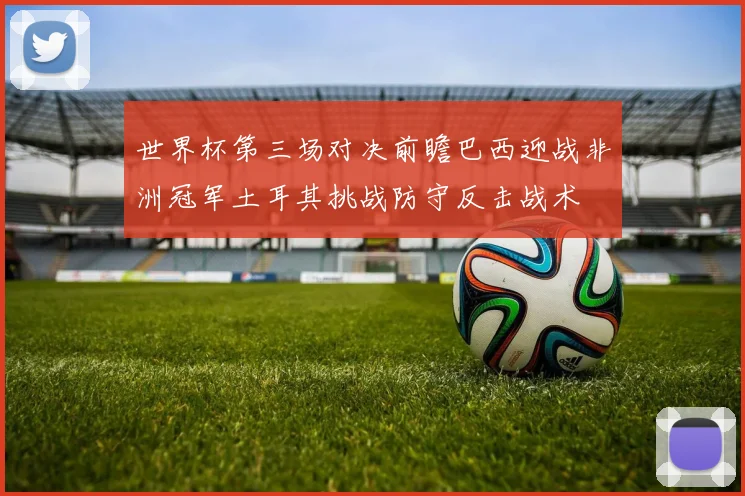 世界杯第三场对决前瞻巴西迎战非洲冠军土耳其挑战防守反击战术
