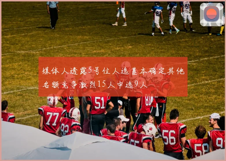 媒体人透露5号位人选基本确定其他名额竞争激烈15人中选9人