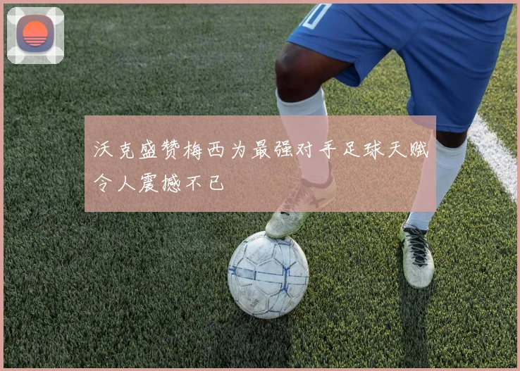 沃克盛赞梅西为最强对手足球天赋令人震撼不已