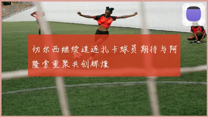 切尔西继续追逐扎卡球员期待与阿隆索重聚共创辉煌