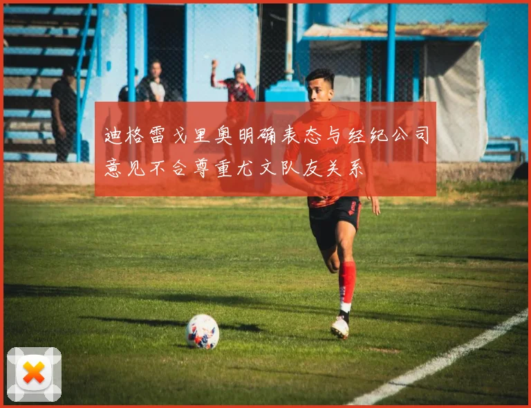迪格雷戈里奥明确表态与经纪公司意见不合尊重尤文队友关系