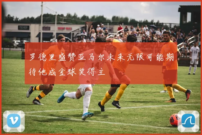 罗德里盛赞亚马尔未来无限可能期待他成金球奖得主