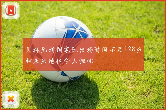 贝林厄姆国家队出场时间不足128分钟未来地位令人担忧