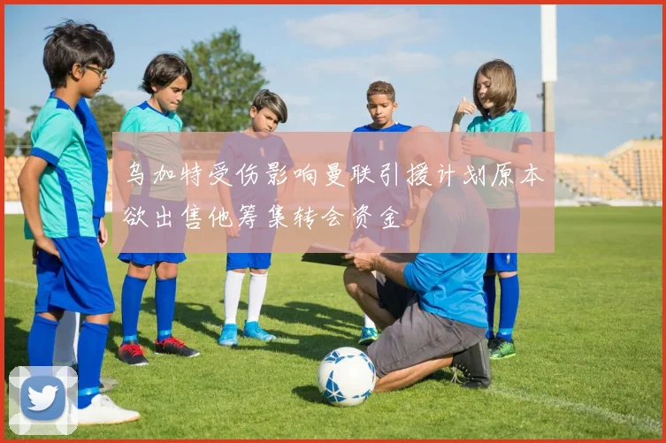 乌加特受伤影响曼联引援计划原本欲出售他筹集转会资金