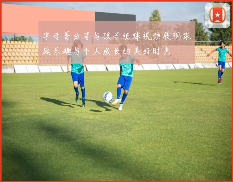 字母哥分享与孩子练球视频展现家庭乐趣与个人成长的美好时光